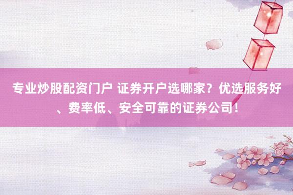 专业炒股配资门户 证券开户选哪家？优选服务好、费率低、安全可靠的证券公司！