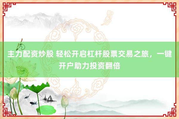 主力配资炒股 轻松开启杠杆股票交易之旅，一键开户助力投资翻倍