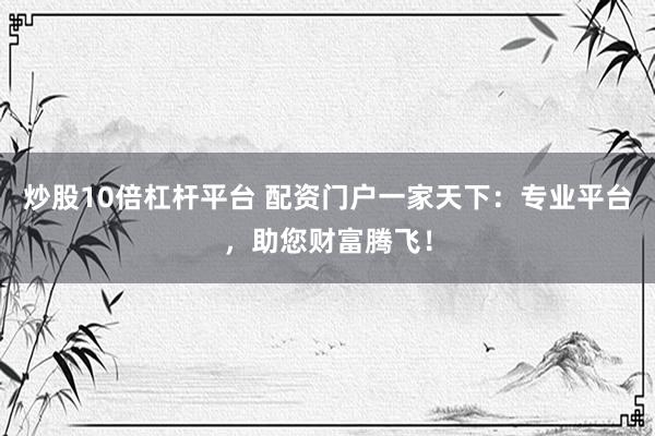 炒股10倍杠杆平台 配资门户一家天下：专业平台，助您财富腾飞！