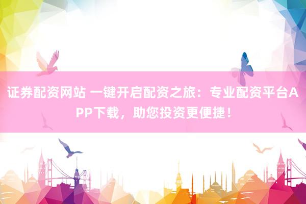 证券配资网站 一键开启配资之旅：专业配资平台APP下载，助您投资更便捷！