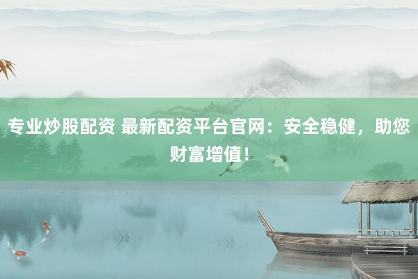 专业炒股配资 最新配资平台官网：安全稳健，助您财富增值！