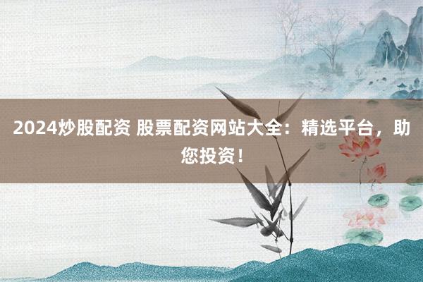 2024炒股配资 股票配资网站大全：精选平台，助您投资！