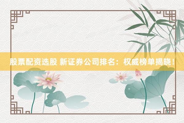 股票配资选股 新证券公司排名：权威榜单揭晓！