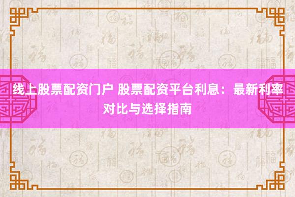 线上股票配资门户 股票配资平台利息：最新利率对比与选择指南