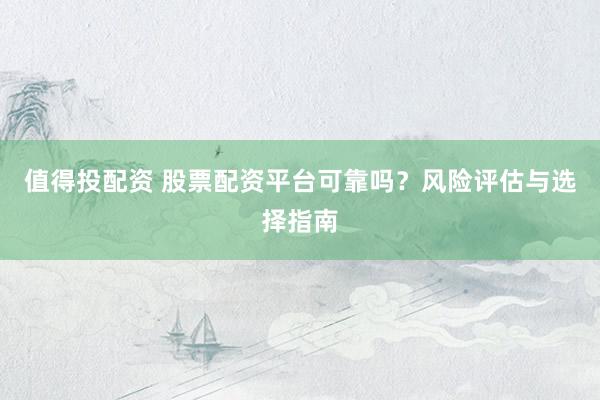 值得投配资 股票配资平台可靠吗？风险评估与选择指南