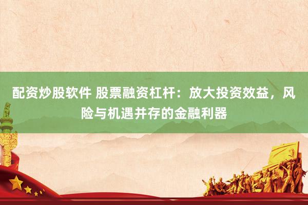 配资炒股软件 股票融资杠杆：放大投资效益，风险与机遇并存的金融利器
