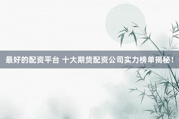 最好的配资平台 十大期货配资公司实力榜单揭秘！