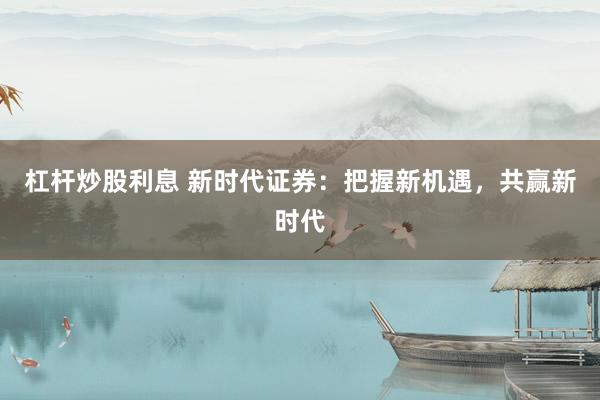 杠杆炒股利息 新时代证券:把握新机遇,共赢新时代