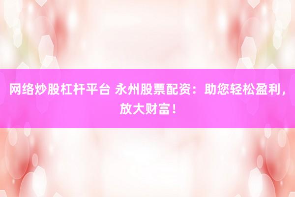 网络炒股杠杆平台 永州股票配资：助您轻松盈利，放大财富！