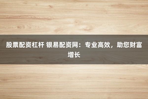 股票配资杠杆 银易配资网：专业高效，助您财富增长