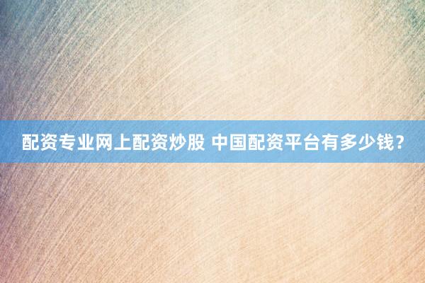 配资专业网上配资炒股 中国配资平台有多少钱？