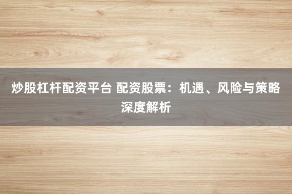 炒股杠杆配资平台 配资股票：机遇、风险与策略深度解析
